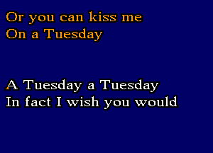 Or you can kiss me
On a Tuesday

A Tuesday a Tuesday
In fact I wish you would