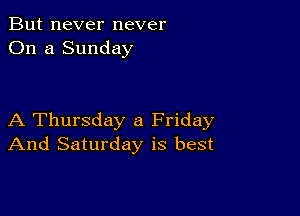 But never never
On a Sunday

A Thursday a Friday
And Saturday is best