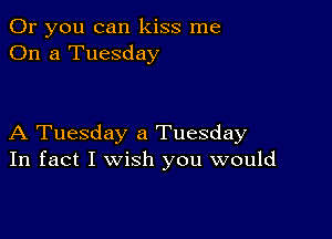 Or you can kiss me
On a Tuesday

A Tuesday a Tuesday
In fact I wish you would