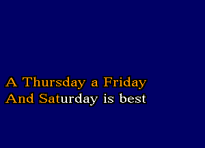 A Thursday a Friday
And Saturday is best