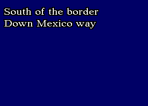 South of the border
Down Mexico way