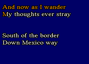 And now as I wander
My thoughts ever stray

South of the border
Down Mexico way