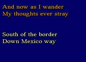 And now as I wander
My thoughts ever stray

South of the border
Down Mexico way