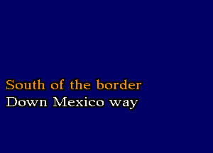 South of the border
Down Mexico way