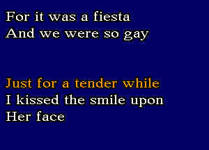 For it was a fiesta
And we were so gay

Just for a tender while
I kissed the smile upon
Her face