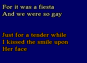 For it was a fiesta
And we were so gay

Just for a tender while
I kissed the smile upon
Her face