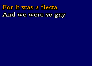 For it was a fiesta
And we were so gay