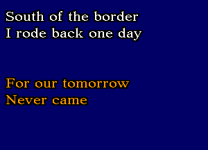 South of the border
I rode back one day

For our tomorrow
Never came