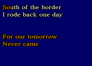 South of the border
I rode back one day

For our tomorrow
Never came