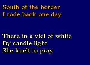 South of the border
I rode back one day

There in a viel of white
By candle light
She knelt to pray