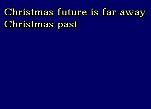 Christmas future is far away
Christmas past