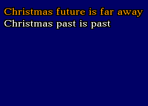 Christmas future is far away
Christmas past is past