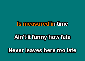 Is measured in time

Ain't it funny how fate

Never leaves here too late