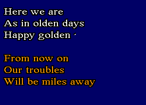 Here we are
As in olden days
Happy golden '

From now on
Our troubles
Will be miles away