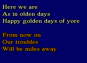 Here we are
As in olden days
Happy golden days of yore

From now on
Our troubles
Will be miles away