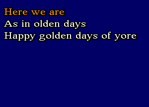 Here we are
As in olden days
Happy golden days of yore