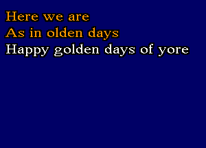 Here we are
As in olden days
Happy golden days of yore