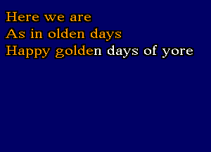 Here we are
As in olden days
Happy golden days of yore