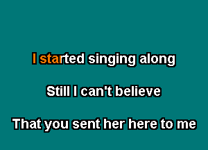 I started singing along

Still I can't believe

That you sent her here to me