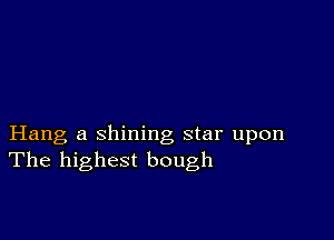 Hang a shining star upon
The highest bough