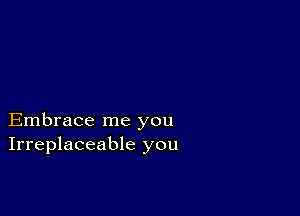 Embrace me you
Irreplaceable you