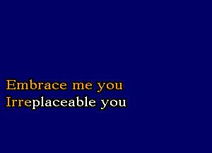 Embrace me you
Irreplaceable you