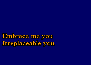 Embrace me you
Irreplaceable you