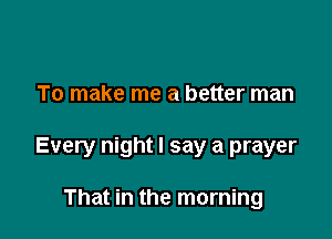 To make me a better man

Every night I say a prayer

That in the morning