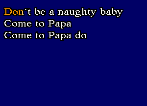 Don't be a naughty baby
Come to Papa
Come to Papa do