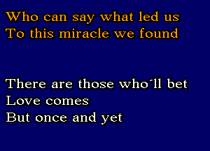 TWho can say what led us
To this miracle we found

There are those who'll bet
Love comes
But once and yet