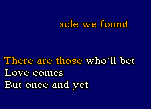 acle we found

There are those who'll bet
Love comes
But once and yet