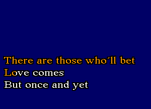 There are those who'll bet
Love comes
But once and yet