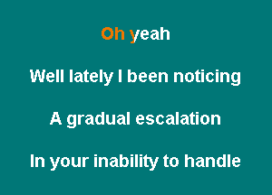 Oh yeah
Well lately I been noticing

A gradual escalation

In your inability to handle