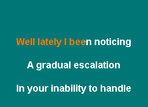 Well lately I been noticing

A gradual escalation

In your inability to handle