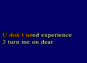 U don't need experience
2 turn me on clear