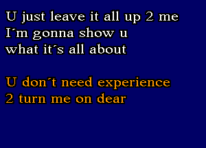 U just leave it all up 2 me
I'm gonna show u
what it's all about

U don't need experience
2 turn me on clear