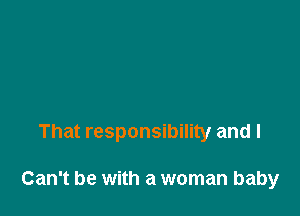 That responsibility and I

Can't be with a woman baby