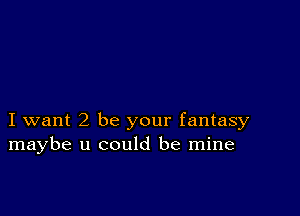 I want2 be your fantasy
maybe u could be mine