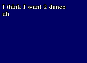 I think I want 2 dance
uh