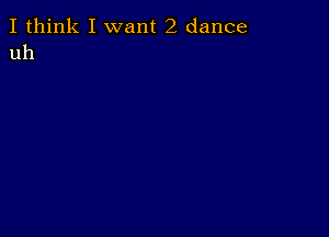 I think I want 2 dance
uh