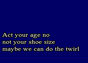 Act your age no
not your shoe size
maybe we can do the twirl