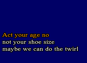 Act your age no
not your shoe size
maybe we can do the twirl