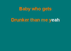 Baby who gets

Drunker than me yeah