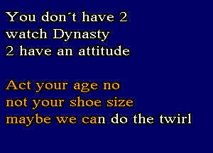 You don't have 2
watch Dynasty
2 have an attitude

Act your age no
not your shoe size
maybe we can do the twirl