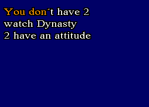 You don't have 2
watch Dynasty
2 have an attitude