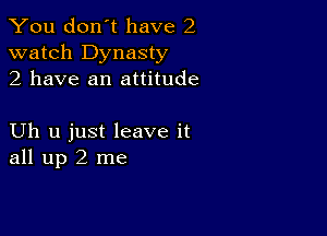 You don't have 2
watch Dynasty
2 have an attitude

Uh u just leave it
all up 2 me