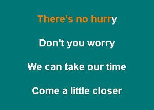 There's no hurry

Don't you worry
We can take our time

Come a little closer