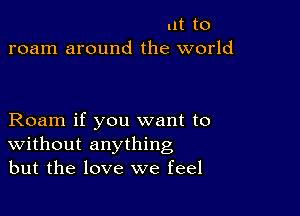 lit to
roam around the world

Roam if you want to
Without anything
but the love we feel