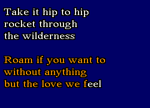 Take it hip to hip
rocket through
the wilderness

Roam if you want to
Without anything
but the love we feel