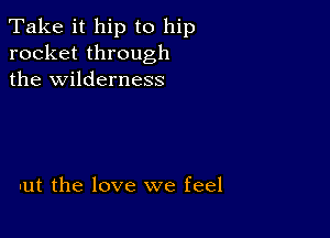 Take it hip to hip
rocket through
the wilderness

-ut the love we feel